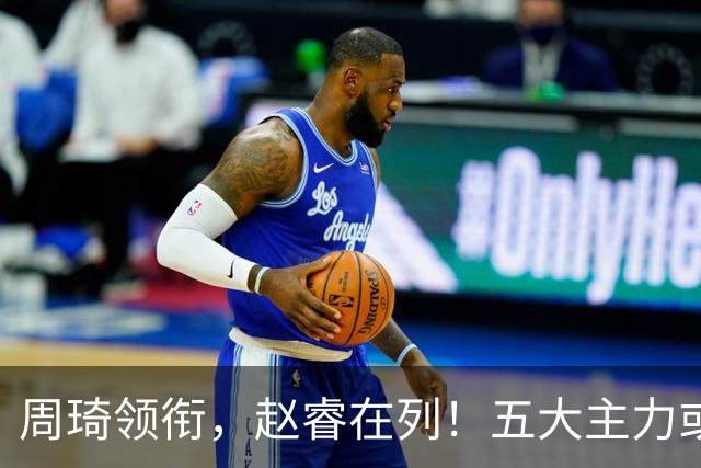 周琦领衔，赵睿在列！五大主力或驰援男篮，CBA得分王令人惋惜