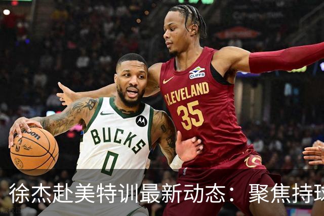 徐杰赴美特训最新动态：聚焦持球与投篮，期待全面进攻蜕变！